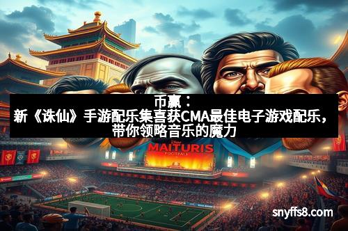 币赢：新《诛仙》手游配乐集喜获CMA最佳电子游戏配乐，带你领略音乐的魔力